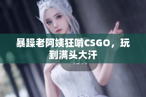 暴躁老阿姨狂啃CSGO，玩到满头大汗