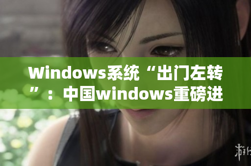 Windows系统“出门左转”：中国windows重磅进化