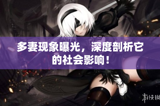 多妻现象曝光，深度剖析它的社会影响！