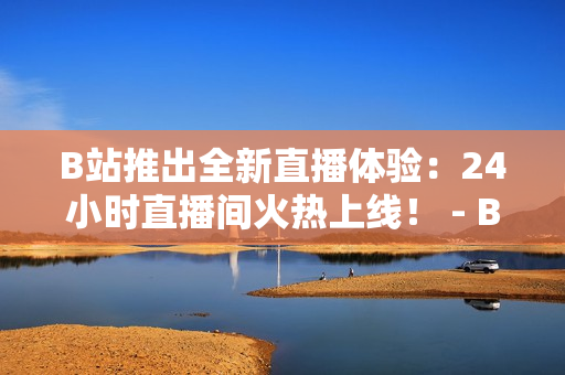 B站推出全新直播体验：24小时直播间火热上线！ - B站新特色上线：24小时直播间全天候直播