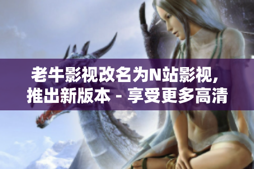 老牛影视改名为N站影视, 推出新版本 - 享受更多高清资源