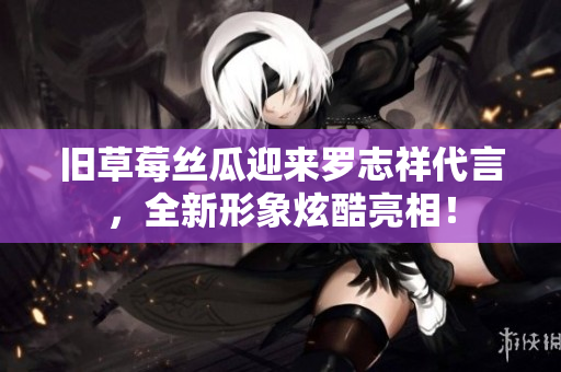 旧草莓丝瓜迎来罗志祥代言，全新形象炫酷亮相！