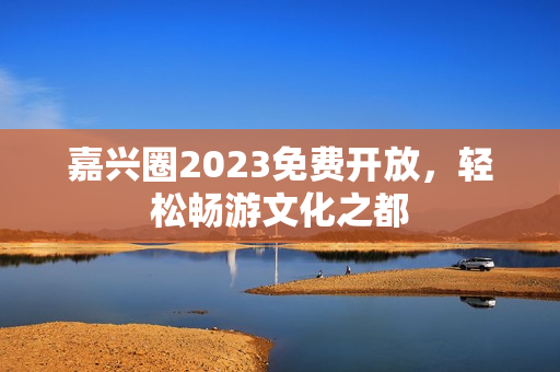 嘉兴圈2023免费开放，轻松畅游文化之都