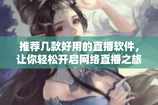 推荐几款好用的直播软件，让你轻松开启网络直播之旅