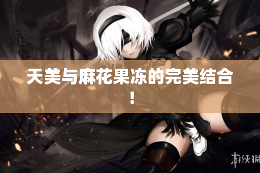 天美与麻花果冻的完美结合！