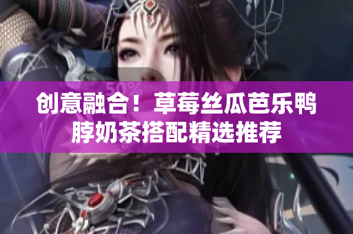 创意融合！草莓丝瓜芭乐鸭脖奶茶搭配精选推荐