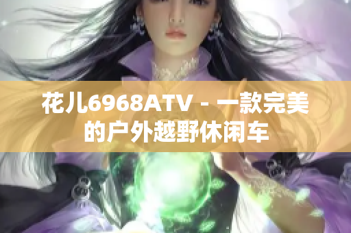 花儿6968ATV - 一款完美的户外越野休闲车