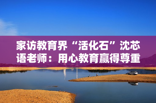 家访教育界“活化石”沈芯语老师：用心教育赢得尊重