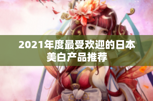 2021年度最受欢迎的日本美白产品推荐