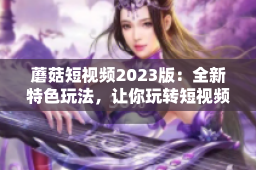 蘑菇短视频2023版：全新特色玩法，让你玩转短视频！