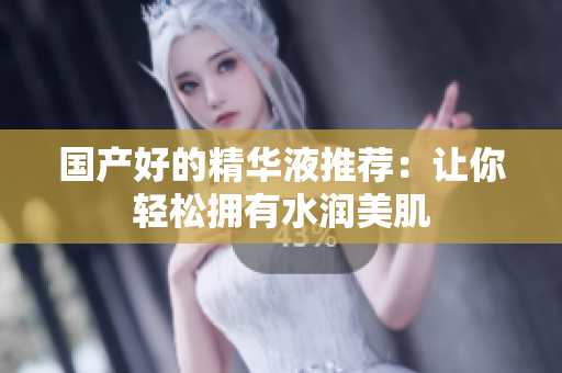 国产好的精华液推荐：让你轻松拥有水润美肌