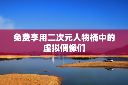 免费享用二次元人物桶中的虚拟偶像们
