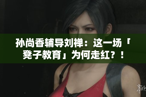 孙尚香辅导刘禅：这一场「凳子教育」为何走红？！