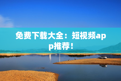 免费下载大全：短视频app推荐！
