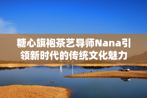 糖心旗袍茶艺导师Nana引领新时代的传统文化魅力