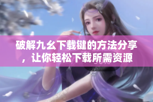 破解九幺下载键的方法分享，让你轻松下载所需资源