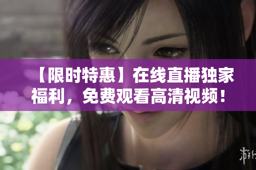 【限时特惠】在线直播独家福利，免费观看高清视频！