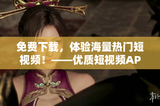 免费下载，体验海量热门短视频！——优质短视频APP推荐