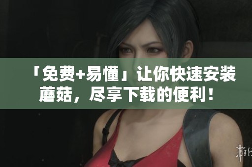 「免费+易懂」让你快速安装蘑菇，尽享下载的便利！