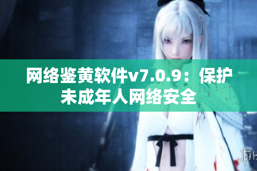 网络鉴黄软件v7.0.9：保护未成年人网络安全