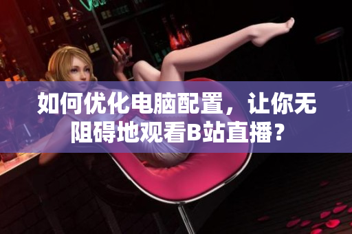 如何优化电脑配置，让你无阻碍地观看B站直播？