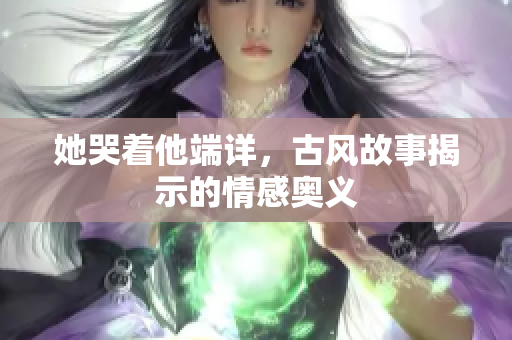 她哭着他端详，古风故事揭示的情感奥义