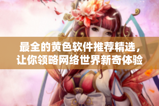 最全的黄色软件推荐精选，让你领略网络世界新奇体验
