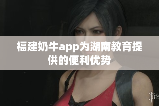 福建奶牛app为湖南教育提供的便利优势