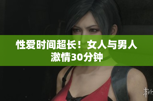 性爱时间超长！女人与男人激情30分钟