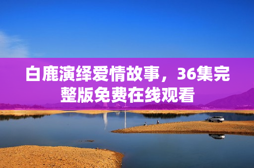 白鹿演绎爱情故事，36集完整版免费在线观看