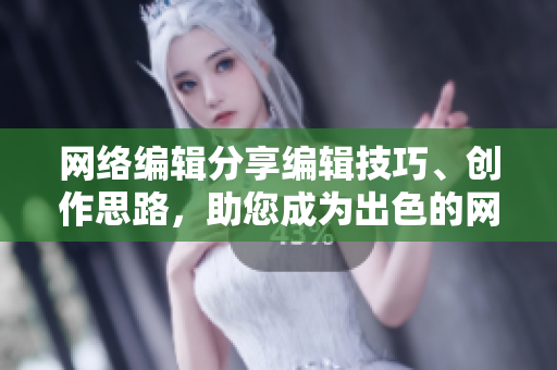 网络编辑分享编辑技巧、创作思路，助您成为出色的网络作者