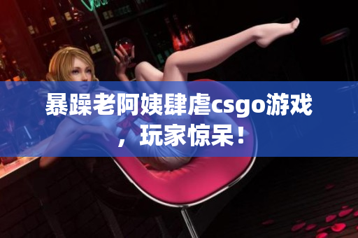 暴躁老阿姨肆虐csgo游戏，玩家惊呆！