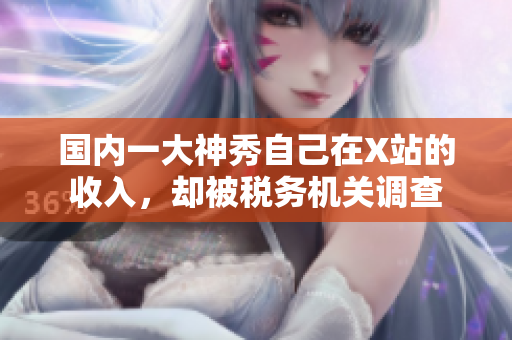 国内一大神秀自己在X站的收入，却被税务机关调查