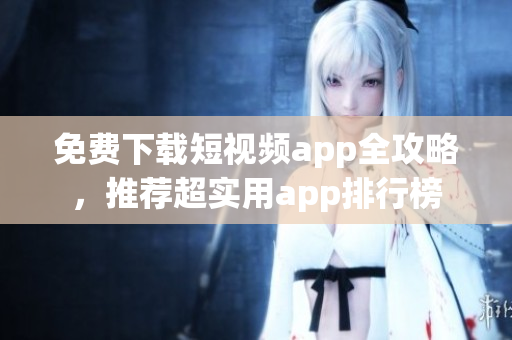 免费下载短视频app全攻略，推荐超实用app排行榜
