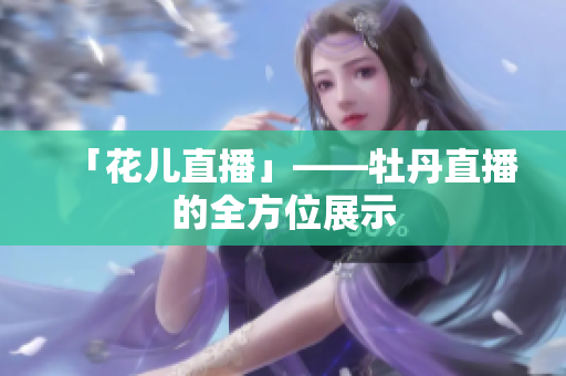 「花儿直播」——牡丹直播的全方位展示