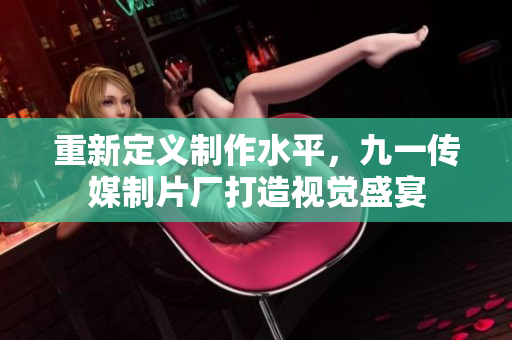 重新定义制作水平，九一传媒制片厂打造视觉盛宴