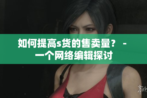 如何提高s货的售卖量？ - 一个网络编辑探讨