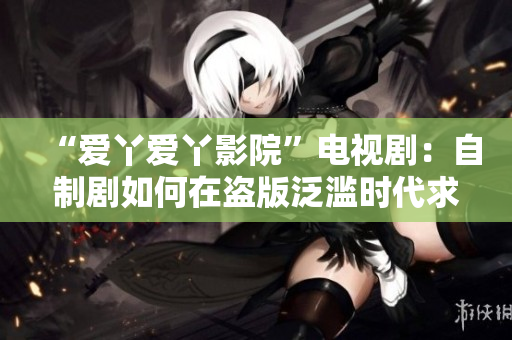 “爱丫爱丫影院”电视剧：自制剧如何在盗版泛滥时代求生存？