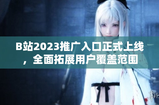 B站2023推广入口正式上线，全面拓展用户覆盖范围
