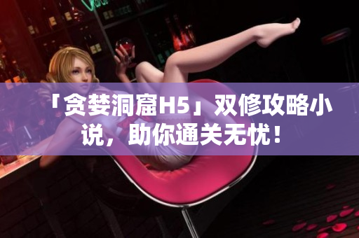 「贪婪洞窟H5」双修攻略小说，助你通关无忧！