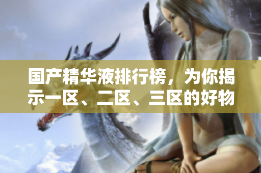 国产精华液排行榜，为你揭示一区、二区、三区的好物推荐！