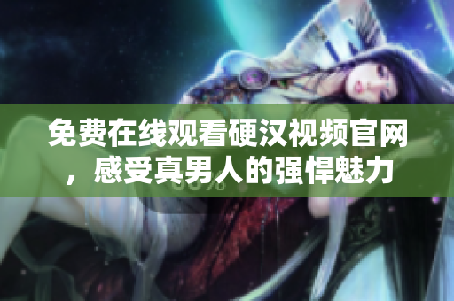 免费在线观看硬汉视频官网，感受真男人的强悍魅力