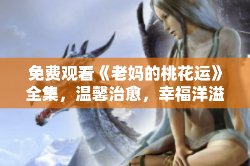 免费观看《老妈的桃花运》全集，温馨治愈，幸福洋溢