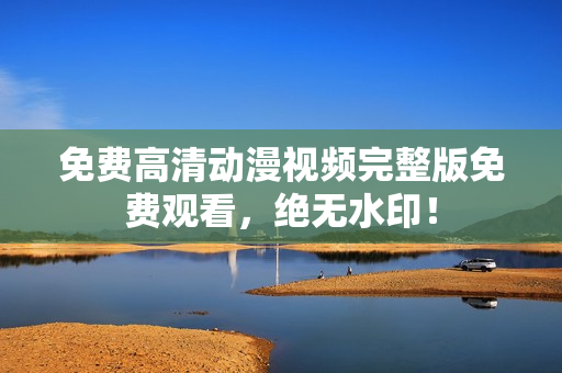 免费高清动漫视频完整版免费观看，绝无水印！