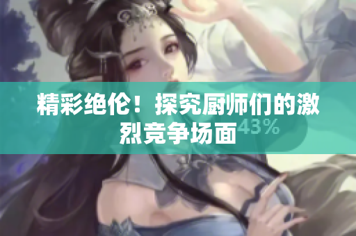 精彩绝伦！探究厨师们的激烈竞争场面