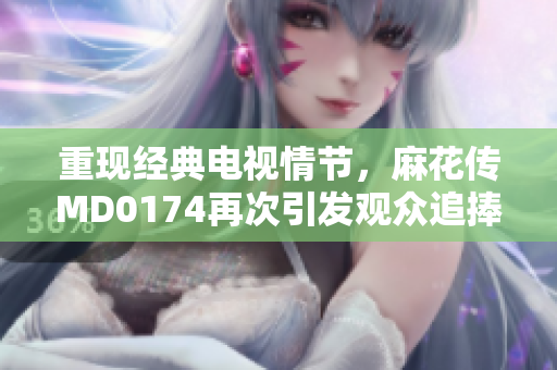 重现经典电视情节，麻花传MD0174再次引发观众追捧