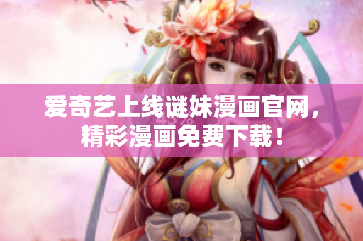 爱奇艺上线谜妹漫画官网，精彩漫画免费下载！