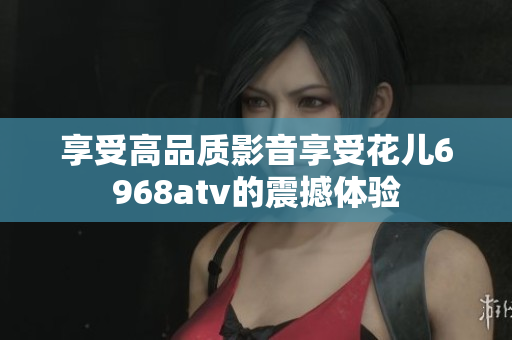 享受高品质影音享受花儿6968atv的震撼体验