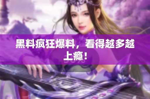 黑料疯狂爆料，看得越多越上瘾！
