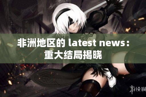 非洲地区的 latest news：重大结局揭晓